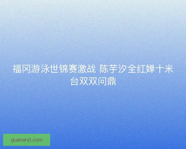 福冈游泳世锦赛激战 陈芋汐全红婵十米台双双问鼎