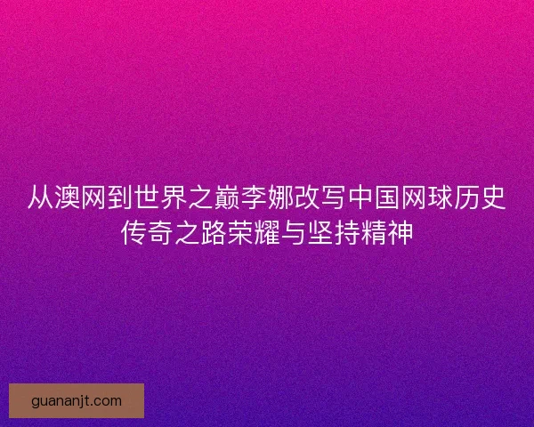 从澳网到世界之巅李娜改写中国网球历史传奇之路荣耀与坚持精神